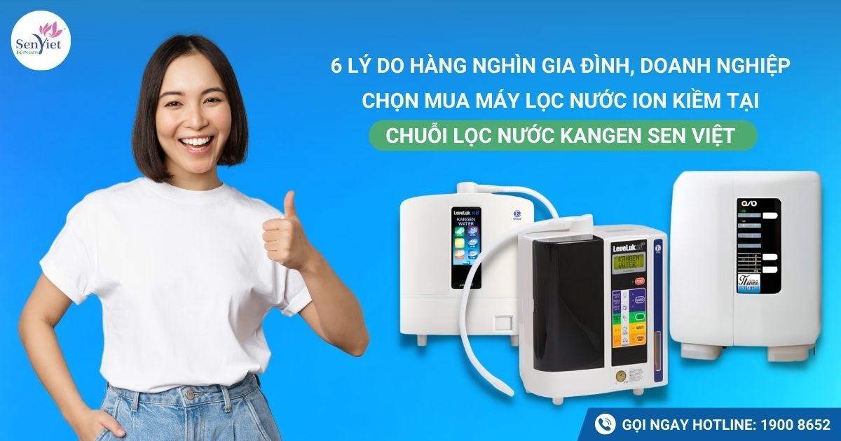6 lý do hàng nghìn gia đình, doanh nghiệp chọn mua máy lọc nước ion kiềm tại Chuỗi lọc nước Kangen Sen Việt